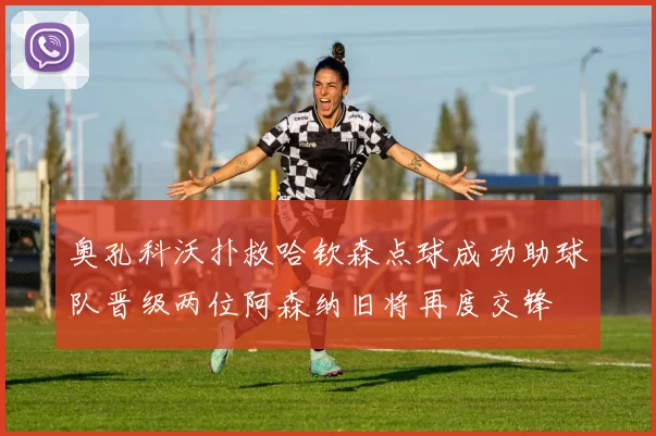 奥孔科沃扑救哈钦森点球成功助球队晋级两位阿森纳旧将再度交锋