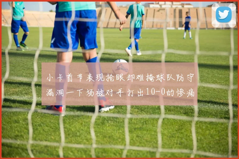 小卡首节表现抢眼却难掩球队防守漏洞一下场被对手打出10-0的惨痛局面
