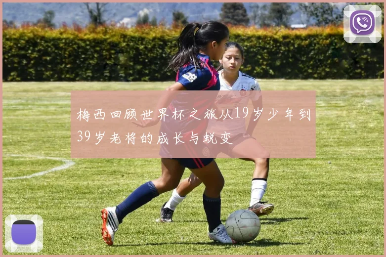梅西回顾世界杯之旅从19岁少年到39岁老将的成长与蜕变