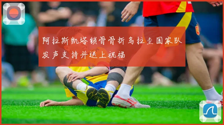 阿拉斯凯塔锁骨骨折乌拉圭国家队发声支持并送上祝福
