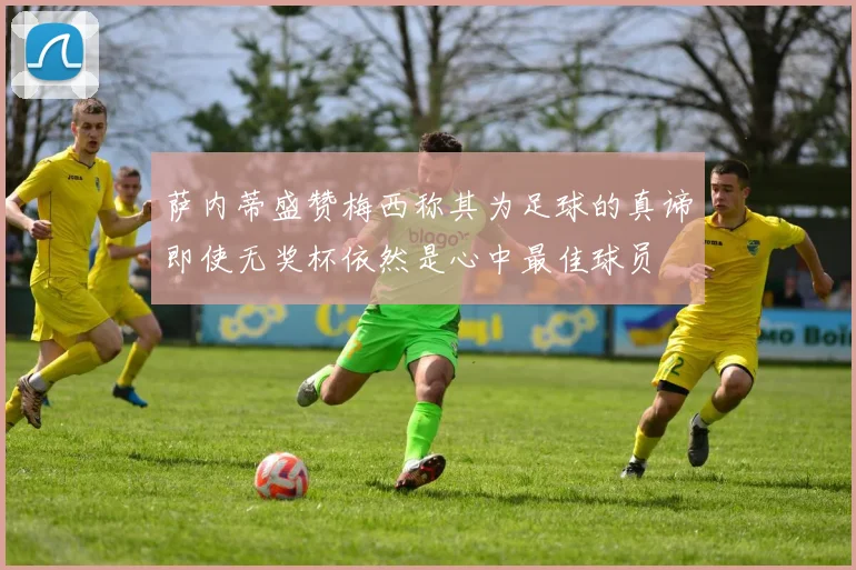 萨内蒂盛赞梅西称其为足球的真谛即使无奖杯依然是心中最佳球员