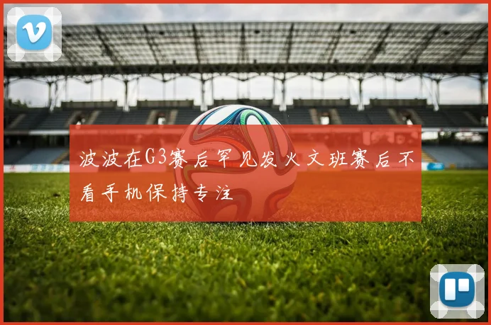 波波在G3赛后罕见发火文班赛后不看手机保持专注