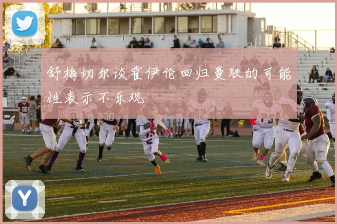 舒梅切尔谈霍伊伦回归曼联的可能性表示不乐观