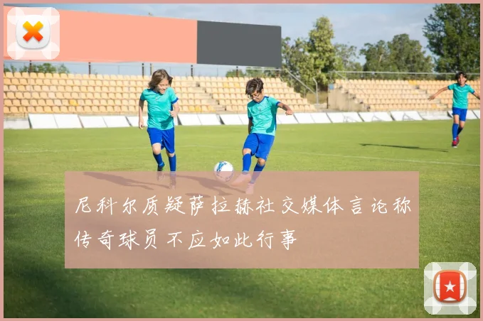 尼科尔质疑萨拉赫社交媒体言论称传奇球员不应如此行事