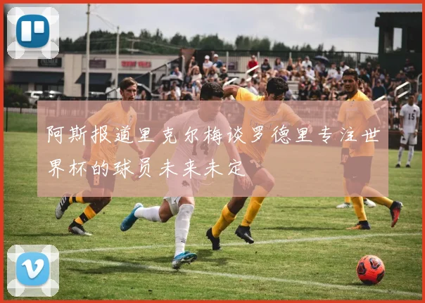 阿斯报道里克尔梅谈罗德里专注世界杯的球员未来未定