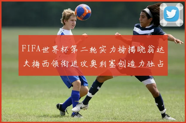 FIFA世界杯第二轮实力榜揭晓翁达夫梅西领衔进攻奥利塞创造力独占鳌头