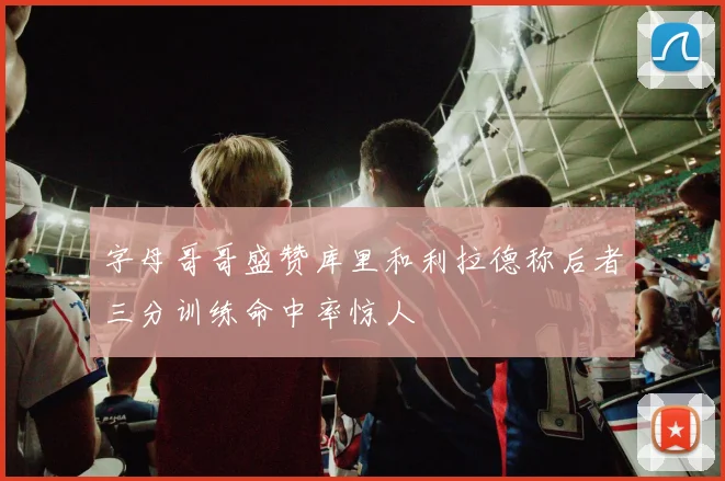 字母哥哥盛赞库里和利拉德称后者三分训练命中率惊人