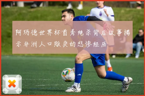 阿玛德世界杯首秀绝杀背后故事揭示非洲人口贩卖的悲惨经历