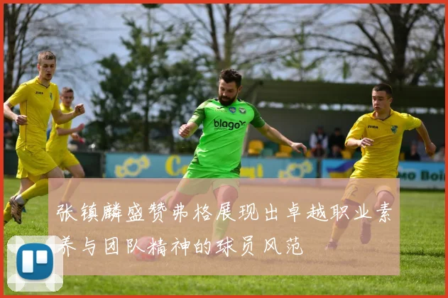 张镇麟盛赞弗格展现出卓越职业素养与团队精神的球员风范