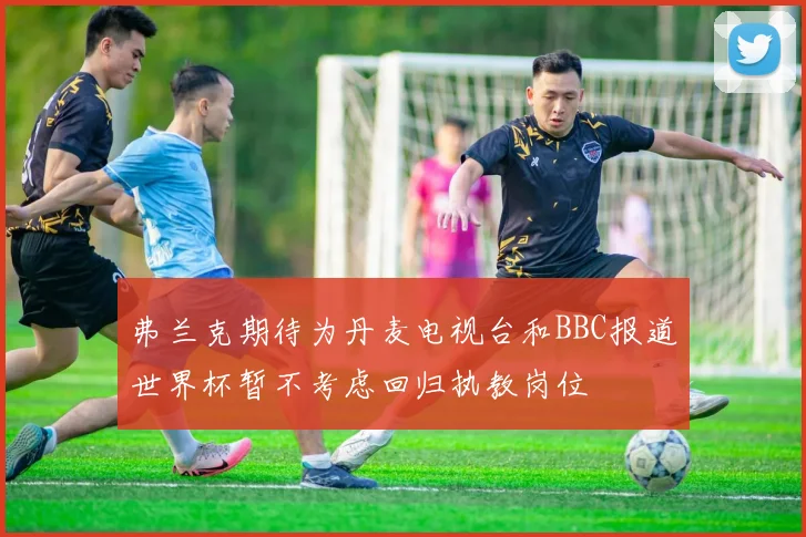 弗兰克期待为丹麦电视台和BBC报道世界杯暂不考虑回归执教岗位