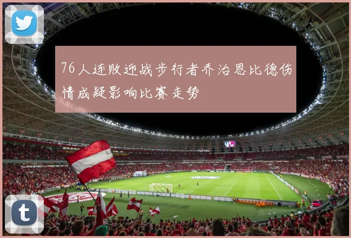 76人连败迎战步行者乔治恩比德伤情成疑影响比赛走势