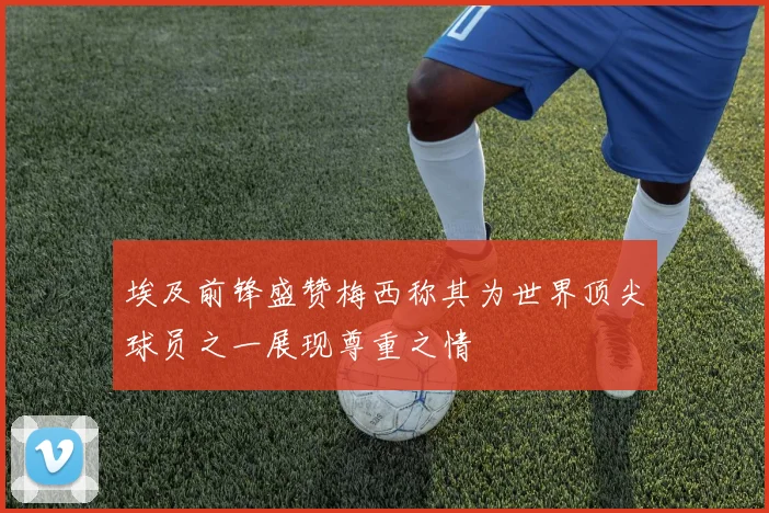埃及前锋盛赞梅西称其为世界顶尖球员之一展现尊重之情