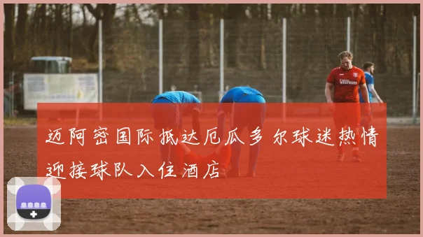 迈阿密国际抵达厄瓜多尔球迷热情迎接球队入住酒店