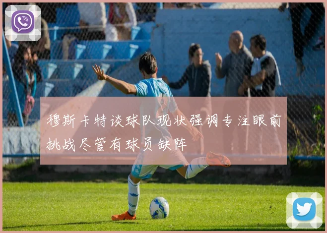 穆斯卡特谈球队现状强调专注眼前挑战尽管有球员缺阵