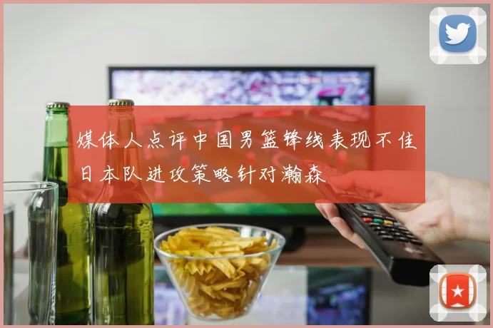 媒体人点评中国男篮锋线表现不佳日本队进攻策略针对瀚森